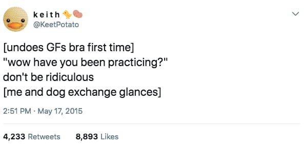 Undoes GFs bra for the first time.
GF: Wow have you been practicing?
Me: Don't be ridiculous
(Me and dog exchange glances)