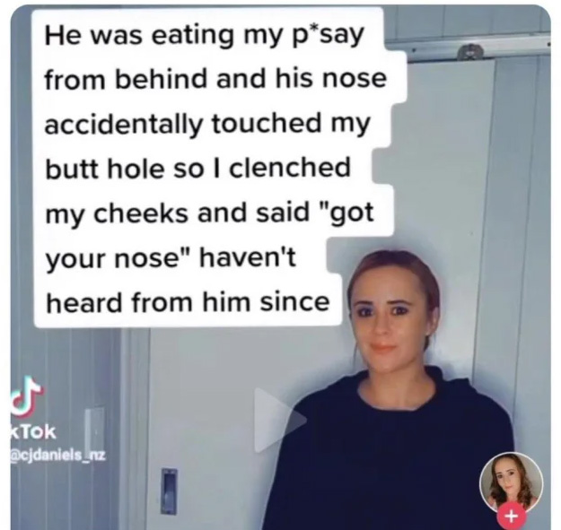 "He was eating my pussy from behind and his nose accidentally touched my butt hole so I clenched my cheeks and said "got your nose". Haven't heard from him since."
