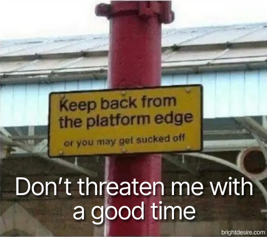 Keep back from the platform edge or you may get sucked off.
Don't threaten me with a good time.
